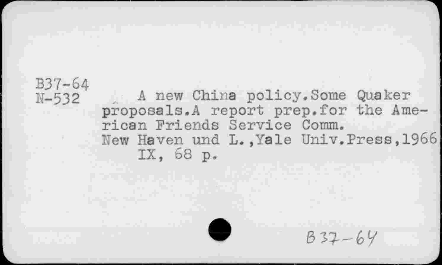 ﻿B37-64
N-532 A new China policy.Some Quaker proposals.A report prep.for the American Friends Service Comm.
New Haven und L.,Yale Univ.Press,1966 IX, 68 p.
337-6/